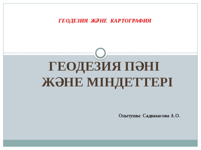 ГЕОДЕЗИЯ ЖӘНЕ КАРТОГРАФИЯ Геодезия пәні Және міндеттері Оқытушы: Садвакасова А.О.