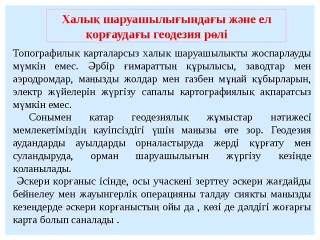 Халық шаруашылығындағы және ел қорғаудағы геодезия рөлі Топографилық карталарсыз халық шаруашылықты жоспарлауды мүмкін емес. Әрбір ғимараттың құрылысы, заводтар мен аэродромдар, маңызды жолдар мен газбен мұңай құбырларын, электр жүйелерін жүргізу сапалы картографиялық ақпаратсыз мүмкін емес.  Сонымен қатар геодезиялық жұмыстар нәтижесі мемлекетіміздің қауіпсіздігі үшін маңызы өте зор. Геодезия аудандарды ауылдарды орналастыруда жерді құрғату мен суландыруда, орман шаруашылығын жүргізу кезінде қоланылады.  Әскери қорғаныс ісінде, осы учаскені зерттеу әскери жағдайды бейнелеу мен жауынгерлік операцияны талдау сияқты маңызды кезеңдерде әскери қорғаныстың ойы да , көзі де дәлдігі жоғарғы карта болып саналады .