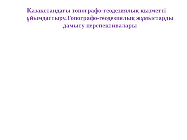 Қазақстандағы топографо-геодезиялық қызметті ұйымдастыру.Топографо-геодезиялық жұмыстарды дамыту перспективалары