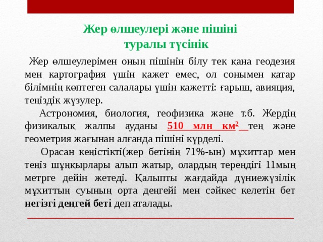 Жер өлшеулері және пішіні туралы түсінік  Жер өлшеулерімен оның пішінін білу тек қана геодезия мен картография үшін қажет емес, ол сонымен қатар білімнің көптеген салалары үшін қажетті: ғарыш, авияция, теңіздік жүзулер.  Астрономия, биология, геофизика және т.б. Жердің физикалық жалпы ауданы 510 млн км 2  тең және геометрия жағынан алғанда пішіні күрделі.  Орасан кеңістікті(жер бетінің 71%-ын) мұхиттар мен теңіз шұңқырлары алып жатыр, олардың тереңдігі 11мың метрге дейін жетеді. Қалыпты жағдайда дүниежүзілік мұхиттың суының орта деңгейі мен сәйкес келетін бет негізгі деңгей беті деп аталады.