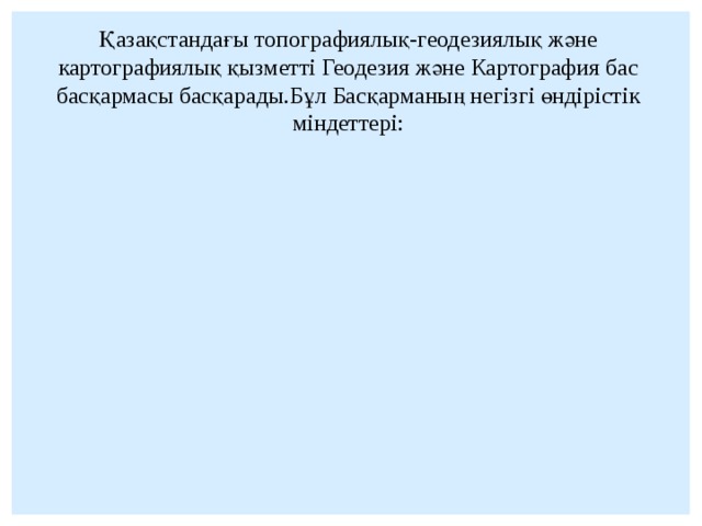 Қазақстандағы топографиялық-геодезиялық және картографиялық қызметті Геодезия және Картография бас басқармасы басқарады.Бұл Басқарманың негізгі өндірістік міндеттері: