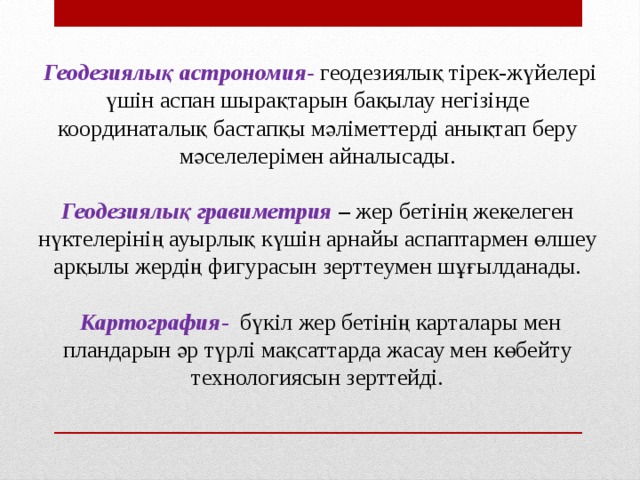 Геодезиялық астрономия- геодезиялық тірек-жүйелері үшін аспан шырақтарын бақылау негізінде координаталық бастапқы мәліметтерді анықтап беру мәселелерімен айналысады.  Геодезиялық гравиметрия – жер бетінің жекелеген нүктелерінің ауырлық күшін арнайы аспаптармен өлшеу арқылы жердің фигурасын зерттеумен шұғылданады.   Картография -  бүкіл жер бетінің карталары мен пландарын әр түрлі мақсаттарда жасау мен көбейту технологиясын зерттейді.