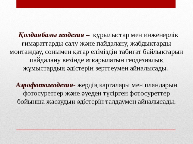 Қолданбалы геодезия – құрылыстар мен инженерлік ғимараттарды салу және пайдалану, жабдықтарды монтаждау, сонымен қатар еліміздің табиғат байлықтарын пайдалану кезінде атқарылатын геодезиялық жұмыстардың әдістерін зерттеумен айналысады. Аэрофотогеодезия - жердің  карталары мен пландарын фотосуреттер және әуеден түсірген фотосуреттер бойынша жасаудың әдістерін талдаумен айналысады.