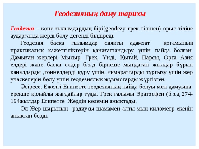 Геодезияның даму тарихы Геодезия – көне ғылымдардың бірі(geodezy-грек тілінен) орыс тіліне аударғанда жерді бөлу дегенді білдіреді.  Геодезия басқа ғылымдар сияқты адамзат қоғамының практикалық қажеттіліктерін қанағаттандыру үшін пайда болған. Дамыған жерлері Мысыр, Грек, Үнді, Қытай, Парсы, Орта Азия елдері және басқа елдер б.э.д бірнеше мыңдаған жылдар бұрын каналдарды ,тоннелдерді құру үшін, ғимараттарды тұрғызу үшін жер учаскелерін бөлу үшін геодезиялық жұмыстарды жүргізген.  Әсіресе, Ежелгі Египетте геодезияның пайда болуы мен дамуына ерекше қолайлы жағдайлар туды. Грек ғалымы Эратосфен (б.з.д 274-194жылдар Египетте Жердің көлемін анықтады.   Ол Жер шарының радиусы шамамен алты мың километр екенін анықтап берді.