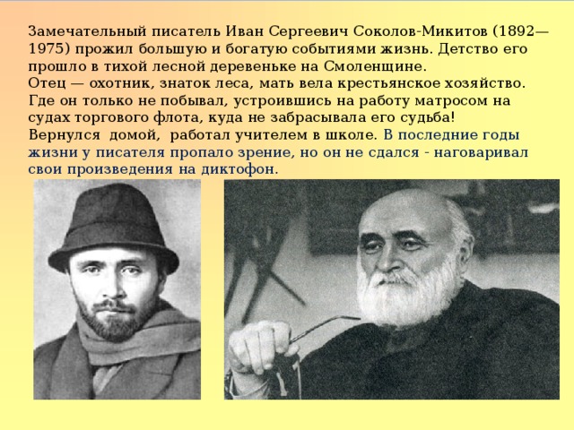 Замечательный писатель Иван Сергеевич Соколов-Микитов (1892—1975) про­жил большую и богатую событиями жизнь. Детство его прошло в тихой лесной деревеньке на Смоленщине. Отец — охотник, знаток леса, мать вела крестьянское хозяйство. Где он только не побывал, устроившись на работу матросом на судах торгового флота, куда не забрасывала его судьба! Вернулся домой, работал учителем в школе. В последние годы жизни у писателя пропало зрение, но он не сдался - наговаривал свои произведения на диктофон.