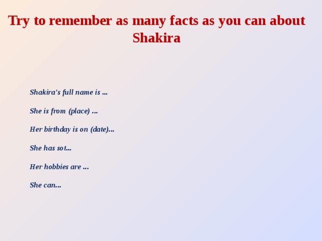 Try to remember as many facts as you can about Shakira Shakira's full name is ...   She is from (place) ...   Her birthday is on (date)...   She has sot...   Her hobbies are ...   She can...