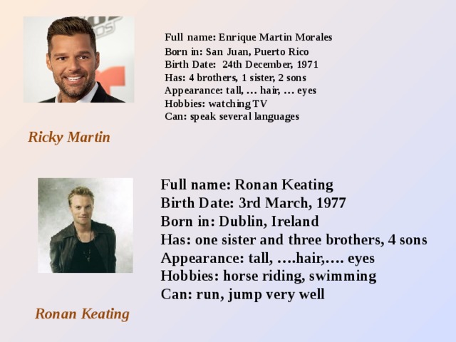 Full  name: Enrique Martin Morales  Born in: San Juan, Puerto Rico  Birth Date: 24th December, 1971  Has: 4 brothers, 1 sister, 2 sons  Appearance: tall, … hair, … eyes  Hobbies: watching TV  Can: speak several languages   Ricky Martin Full name: Ronan Keating Birth Date: 3rd March, 1977 Born in: Dublin, Ireland Has: one sister and three brothers, 4 sons Appearance: tall, ….hair,…. eyes Hobbies: horse riding, swimming Can: run, jump very well Ronan Keating