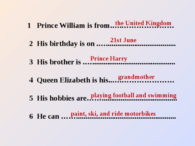 the United Kingdom 21st June Prince Harry 1 Prince William is from.….…………………   2 His birthday is on .….....................................   3 His brother is .…............................................   4 Queen Elizabeth is his..….…………………   5 His hobbies are……........................................   6 He can ……..................................................... grandmother playing football and swimming paint, ski, and ride motorbikes