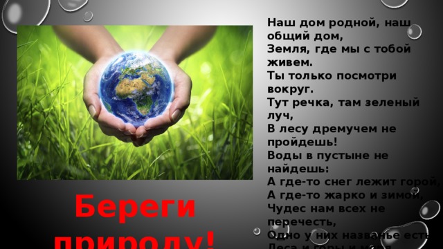 Наш дом родной, наш общий дом, Земля, где мы с тобой живем. Ты только посмотри вокруг. Тут речка, там зеленый луч, В лесу дремучем не пройдешь! Воды в пустыне не найдешь: А где-то снег лежит горой, А где-то жарко и зимой, Чудес нам всех не перечесть, Одно у них названье есть, Леса и горы и моря, Все называется земля. А если в космос мы взлетим, То из окна ракеты Увидишь шар там голубой Любимую планету. Береги природу!