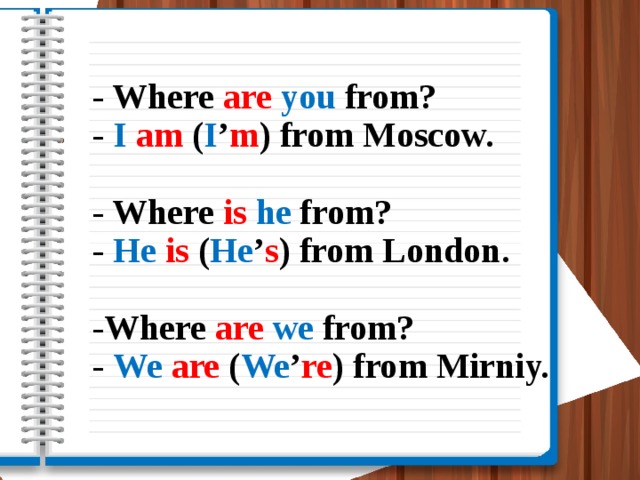 - Where are  you from?  - I  am ( I ’ m ) from Moscow.   - Where is  he from?  - He  is ( He ’ s ) from London.   -Where are  we from?  - We  are ( We ’ re ) from Mirniy.