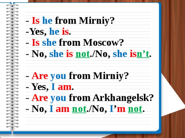 - Is  he from Mirniy?  -Yes, he  is .  - Is  she from Moscow?  - No, she  is not ./No, she  is n’t .   - Are  you from Mirniy?  - Yes, I  am .  - Are  you from Arkhangelsk?  - No, I  am  not ./No, I ’ m  not .