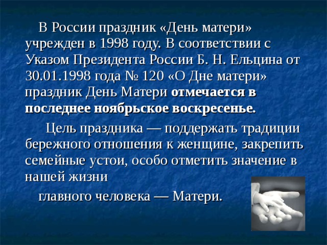 В России праздник «День матери» учрежден в 1998 году. В соответствии с Указом Президента России Б. Н. Ельцина от 30.01.1998 года № 120 «О Дне матери» праздник День Матери отмечается в последнее ноябрьское воскресенье.   Цель праздника — поддержать традиции бережного отношения к женщине, закрепить семейные устои, особо отметить значение в нашей жизни главного человека — Матери.