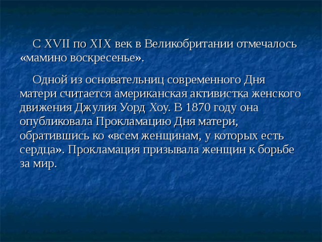 С XVII по XIX век в Великобритании отмечалось «мамино воскресенье». Одной из основательниц современного Дня матери считается американская активистка женского движения Джулия Уорд Хоу. В 1870 году она опубликовала Прокламацию Дня матери, обратившись ко «всем женщинам, у которых есть сердца». Прокламация призывала женщин к борьбе за мир.