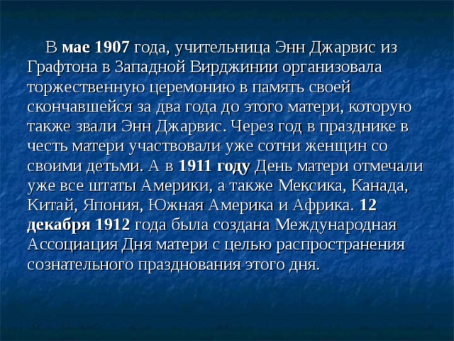 В мае 1907 года, учительница Энн Джарвис из Графтона в Западной Вирджинии организовала торжественную церемонию в память своей скончавшейся за два года до этого матери, которую также звали Энн Джарвис. Через год в празднике в честь матери участвовали уже сотни женщин со своими детьми. А в 1911 году День матери отмечали уже все штаты Америки, а также Мексика, Канада, Китай, Япония, Южная Америка и Африка. 12 декабря 1912 года была создана Международная Ассоциация Дня матери с целью распространения сознательного празднования этого дня.