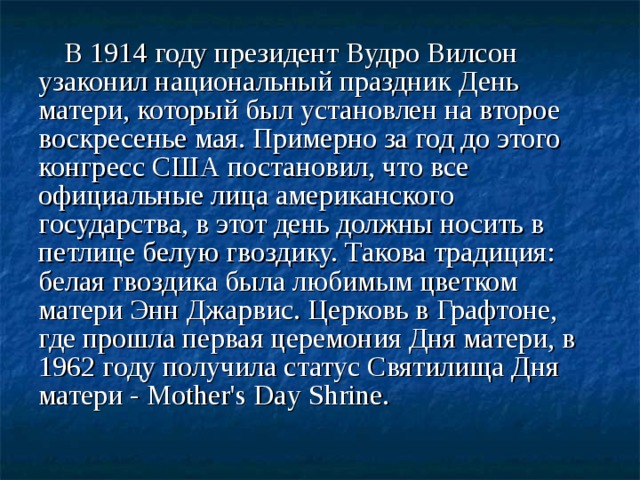 В 1914 году президент Вудро Вилсон узаконил национальный праздник День матери, который был установлен на второе воскресенье мая. Примерно за год до этого конгресс США постановил, что все официальные лица американского государства, в этот день должны носить в петлице белую гвоздику. Такова традиция: белая гвоздика была любимым цветком матери Энн Джарвис. Церковь в Графтоне, где прошла первая церемония Дня матери, в 1962 году получила статус Святилища Дня матери - Mother's Day Shrine.