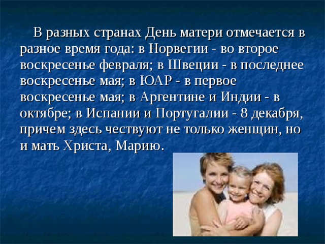 В разных странах День матери отмечается в разное время года: в Норвегии - во второе воскресенье февраля; в Швеции - в последнее воскресенье мая; в ЮАР - в первое воскресенье мая; в Аргентине и Индии - в октябре; в Испании и Португалии - 8 декабря, причем здесь чествуют не только женщин, но и мать Христа, Марию .