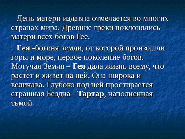 День матери издавна отмечается во многих странах мира. Древние греки поклонялись матери всех богов Гее. Г е я - богиня земли, от которой произошли горы и море, первое поколение богов. Могучая Земля – Гея дала жизнь всему, что растет и живет на ней. Она широка и величава. Глубоко под ней простирается страшная Бездна - Тартар , наполненная тьмой.