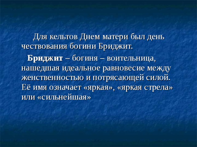 Для кельтов Днем матери был день чествования богини Бриджит. Бриджит – богиня – воительница, нашедшая идеальное равновесие между женственностью и потрясающей силой. Её имя означает «яркая», «яркая стрела» или «сильнейшая»