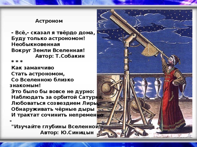 Астроном    - Всё,- сказал я твёрдо дома, -   Буду только астрономом!   Необыкновенная   Вокруг Земли Вселенная!   Автор: Т.Собакин   * * *   Как заманчиво   Стать астрономом,   Со Вселенною близко знакомым!   Это было бы вовсе не дурно:   Наблюдать за орбитой Сатурна,   Любоваться созвездием Лиры,   Обнаруживать чёрные дыры   И трактат сочинить непременно -   