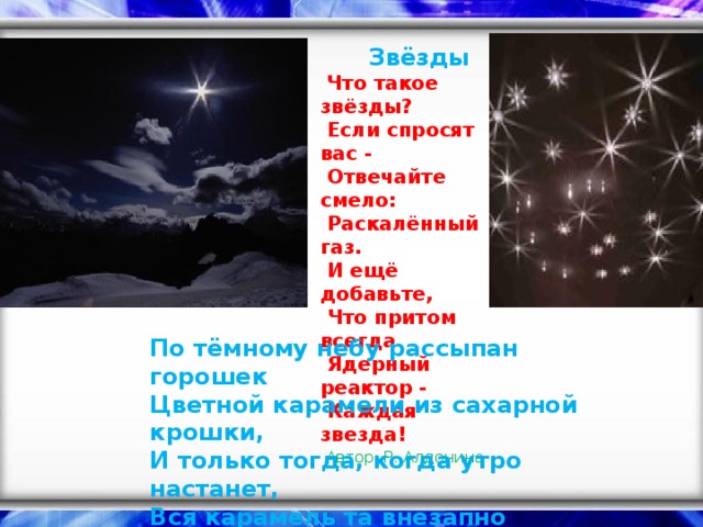 Звёзды    Что такое звёзды?   Если спросят вас -   Отвечайте смело:   Раскалённый газ.   И ещё добавьте,   Что притом всегда   Ядерный реактор -   Каждая звезда!    Автор: Р. Алдонина    По тёмному небу рассыпан горошек  Цветной карамели из сахарной крошки,  И только тогда, когда утро настанет,  Вся карамель та внезапно растает. (Звёзды)