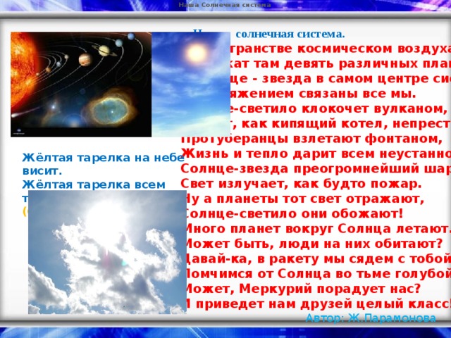 Наша Солнечная система   Наша солнечная система. В пространстве космическом воздуха нет  И кружат там девять различных планет.  А Солнце - звезда в самом центре системы,  И притяжением связаны все мы. Солнце-светило клокочет вулканом,  Бурлит, как кипящий котел, непрестанно,  Протуберанцы взлетают фонтаном,  Жизнь и тепло дарит всем неустанно. Солнце-звезда преогромнейший шар  Свет излучает, как будто пожар.  Ну а планеты тот свет отражают,  Солнце-светило они обожают! Много планет вокруг Солнца летают.  Может быть, люди на них обитают?  Давай-ка, в ракету мы сядем с тобой,  Помчимся от Солнца во тьме голубой! Может, Меркурий порадует нас?  И приведет нам друзей целый класс!  Автор: Ж.Парамонова Жёлтая тарелка на небе висит.  Жёлтая тарелка всем тепло дарит.  (Солнце)