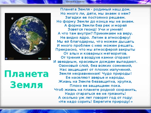 Планета Земля  Планета Земля - родимый наш дом.  Но много ли, дети, мы знаем о нем?  Загадки ее постоянно решаем.  Но форму Земли до конца мы не знаем.  А форма Земли без рек и морей  Зовется геоид! Учи и умней!  А что там внутри? Принимаем на веру.  Не видно ядро. Летим в атмосферу!  Мы ей благодарны, что можем дышать  И много проблем с нею можем решать.  Прекрасно, что мы атмосферой закрыты  От злых и коварных метеоритов.  От трения в воздухе камни сгорают  И звездным, красивым дождем выпадают.  Озоновый слой, без всяких сомнений,  Нас защищает от плохих излучений.  Земля несравненная! Чудо природы!  Ее населяют зверье и народы.  Жизнь на Земле беззащитна, хрупка,  Плохо ее защищаем пока.  Чтоб жизнь на планете родной сохранить,  Надо стараться ее не грязнить!  А сколько уж лет говорят год от году:  « Не надо сорить! Берегите природу! »  Планета Земля