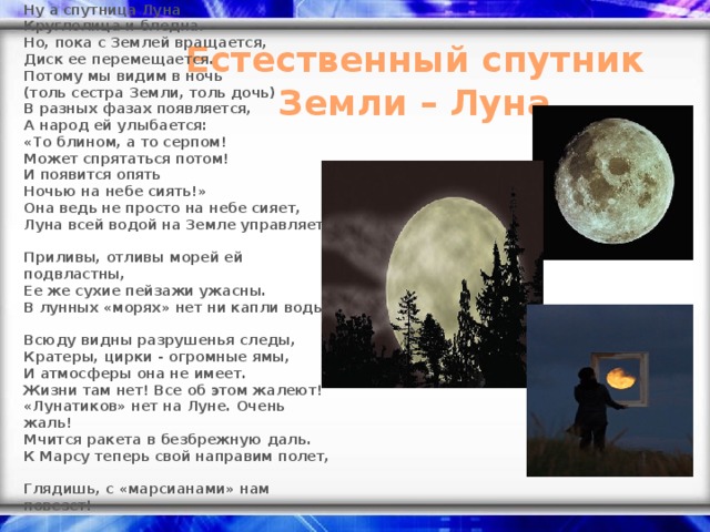 Ну а спутница Луна  Круглолица и бледна.  Но, пока с Землей вращается,  Диск ее перемещается.  Потому мы видим в ночь  (толь сестра Земли, толь дочь)  В разных фазах появляется,  А народ ей улыбается:  « То блином, а то серпом!  Может спрятаться потом!  И появится опять  Ночью на небе сиять! »  Она ведь не просто на небе сияет,  Луна всей водой на Земле управляет.  Приливы, отливы морей ей подвластны,  Ее же сухие пейзажи ужасны.  В лунных « морях » нет ни капли воды,  Всюду видны разрушенья следы,  Кратеры, цирки - огромные ямы,  И атмосферы она не имеет.  Жизни там нет! Все об этом жалеют! « Лунатиков » нет на Луне. Очень жаль!  Мчится ракета в безбрежную даль.  К Марсу теперь свой направим полет,  Глядишь, с « марсианами » нам повезет! Естественный спутник Земли – Луна.