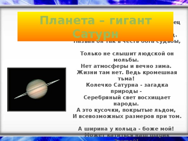 Планета – гигант Сатурн Там в ожерелье жемчужных колец  Тускло мерцает Сатурн молодец.  Назван он так в честь бога судьбы,  Только не слышит людской он мольбы.  Нет атмосферы и вечно зима.  Жизни там нет. Ведь кромешная тьма! Колечко Сатурна - загадка природы -  Серебряный свет восхищает народы.  А это кусочки, покрытые льдом,  И всевозможных размеров при том.  А ширина у кольца - боже мой!  Может катиться наш шарик Земной!