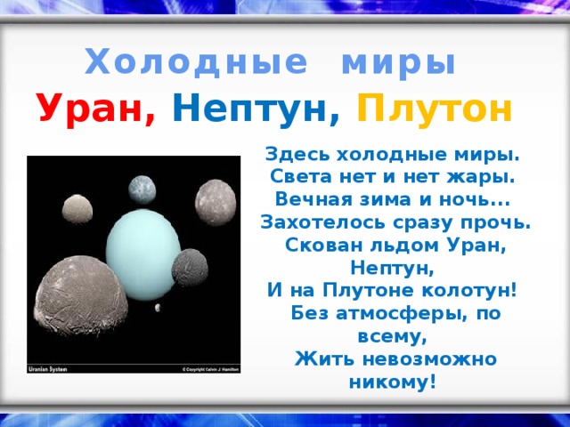 Холодные миры Уран, Нептун,  Плутон  Здесь холодные миры.  Света нет и нет жары.  Вечная зима и ночь...  Захотелось сразу прочь. Скован льдом Уран, Нептун,  И на Плутоне колотун!  Без атмосферы, по всему,  Жить невозможно никому!