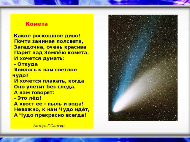 Комета    Какое роскошное диво!    Почти занимая полсвета,    Загадочна, очень красива    Парит над Землёю комета.    И хочется думать:    - Откуда    Явилось к нам светлое чудо?    И хочется плакать, когда    Оно улетит без следа.    А нам говорят:    - Это лёд!    А хвост её - пыль и вода!    Неважно, к нам Чудо идёт,    А Чудо прекрасно всегда!      Автор: Г.Сапгир