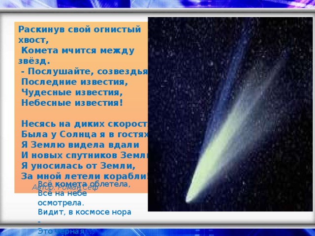 Раскинув свой огнистый хвост,   Комета мчится между звёзд.   - Послушайте, созвездья,   Последние известия,   Чудесные известия,   Небесные известия!    Несясь на диких скоростях,   Была у Солнца я в гостях.   Я Землю видела вдали   И новых спутников Земли.   Я уносилась от Земли,   За мной летели корабли!    Автор: Роман Сеф Всё комета облетела,  Всё на небе осмотрела.  Видит, в космосе нора -  Это черная …