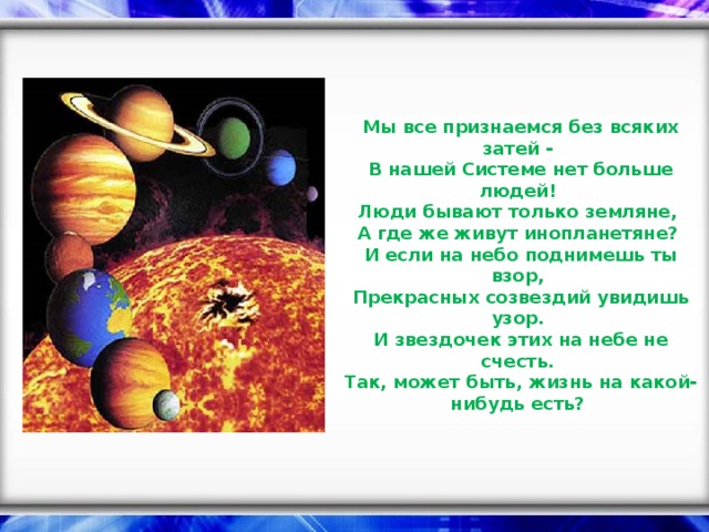 Мы все признаемся без всяких затей -  В нашей Системе нет больше людей!  Люди бывают только земляне,  А где же живут инопланетяне?  И если на небо поднимешь ты взор,  Прекрасных созвездий увидишь узор.  И звездочек этих на небе не счесть.  Так, может быть, жизнь на какой-нибудь есть?