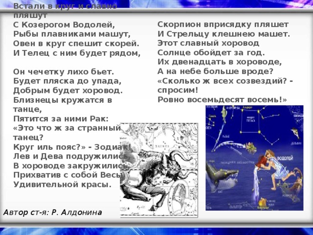 Встали в круг и славно пляшут  С Козерогом Водолей,  Рыбы плавниками машут,  Овен в круг спешит скорей.  И Телец с ним будет рядом,  Он чечетку лихо бьет.  Будет пляска до упада,  Добрым будет хоровод. Близнецы кружатся в танце,  Пятится за ними Рак:  « Это что ж за странный танец?  Круг иль пояс? » - Зодиак!  Лев и Дева подружились,  В хороводе закружились,  Прихватив с собой Весы  Удивительной красы. Скорпион вприсядку пляшет  И Стрельцу клешнею машет.  Этот славный хоровод  Солнце обойдет за год.  Их двенадцать в хороводе,  А на небе больше вроде? «Сколько ж всех созвездий? - спросим!  Ровно восемьдесят восемь!» Автор ст-я: Р. Алдонина