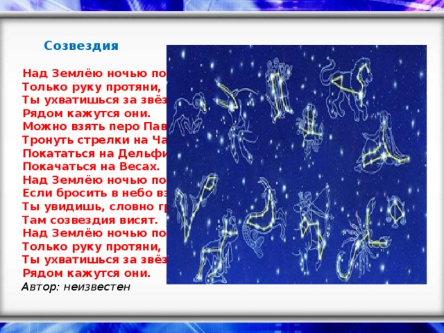 Созвездия    Над Землёю ночью поздней,   Только руку протяни,   Ты ухватишься за звёзды:   Рядом кажутся они.   Можно взять перо Павлина,   Тронуть стрелки на Часах,   Покататься на Дельфине,   Покачаться на Весах.   Над Землёю ночью поздней,   Если бросить в небо взгляд,   Ты увидишь, словно гроздья,   Там созвездия висят.   Над Землёю ночью поздней,   Только руку протяни,   Ты ухватишься за звёзды:   Рядом кажутся они.    Автор: неизвестен   