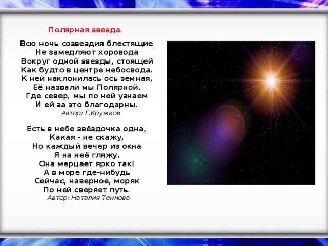 Полярная звезда.     Всю ночь созвездия блестящие    Не замедляют хоровода    Вокруг одной звезды, стоящей    Как будто в центре небосвода.    К ней наклонилась ось земная,    Её назвали мы Полярной.    Где север, мы по ней узнаем    И ей за это благодарны.     Автор: Г.Кружков     Есть в небе звёздочка одна,    Какая - не скажу,    Но каждый вечер из окна    Я на неё гляжу.    Она мерцает ярко так!    А в море где-нибудь    Сейчас, наверное, моряк    По ней сверяет путь.     Автор: Наталия Теннова