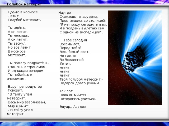 Голубой метеорит     Где-то в космосе    Летит    Голубой метеорит.     Ты идёшь,    А он летит.    Ты лежишь,    А он летит.    Ты заснул,    Но всё летит    В космосе    Метеорит.     Ты помалу подрастёшь,    Станешь астрономом,    И однажды вечером    Ты пойдёшь к знакомым.     Вдруг репродуктор    Говорит:    
