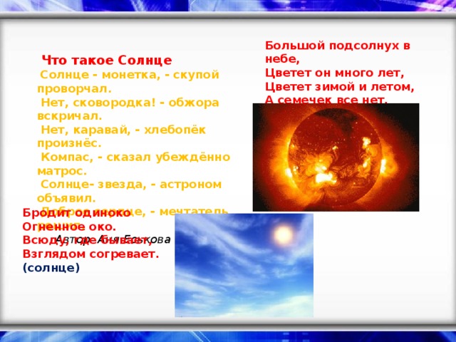 Большой подсолнух в небе,  Цветет он много лет,  Цветет зимой и летом,  А семечек все нет. (солнце)     Что такое Солнце    Солнце - монетка, - скупой проворчал.   Нет, сковородка! - обжора вскричал.   Нет, каравай, - хлебопёк произнёс.   Компас, - сказал убеждённо матрос.   Солнце- звезда, - астроном объявил.   Доброе сердце, - мечтатель решил.    Автор: Аня Еськова Бродит одиноко  Огненное око.  Всюду, где бывает,  Взглядом согревает. (солнце)