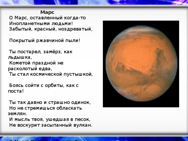 Марс   О Марс, оставленный когда-то   Инопланетными людьми!   Забытый, красный, ноздреватый,   Покрытый ржавчиной пыли!    Ты постарел, замёрз, как льдышка,   Кометой праздной не расколотый едва,   Ты стал космической пустышкой,   Боясь сойти с орбиты, как с поста!    Ты так давно и страшно одинок,   Но не стремишься обласкать землян.   И мысль твоя, ушедшая в песок,   Не воскурит засыпанный вулкан.    О Марс! Пустая камня глыба,   Людских мечтаний давнишних предел!   Жизнь на Земле привычна и красива,   Да только знает Марс землян удел…    Автор: Ю. Демянская