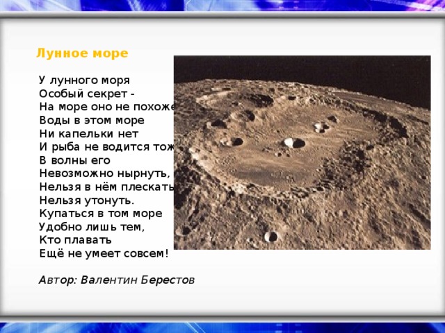 Лунное море    У лунного моря   Особый секрет -   На море оно не похоже.   Воды в этом море   Ни капельки нет   И рыба не водится тоже.   В волны его   Невозможно нырнуть,   Нельзя в нём плескаться,   Нельзя утонуть.   Купаться в том море   Удобно лишь тем,   Кто плавать   Ещё не умеет совсем!    Автор: Валентин Берестов