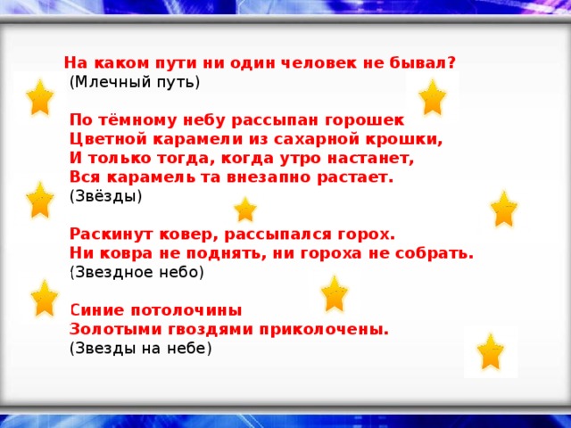 На каком пути ни один человек не бывал?    (Млечный путь)     По тёмному небу рассыпан горошек   Цветной карамели из сахарной крошки,   И только тогда, когда утро настанет,   Вся карамель та внезапно растает.   (Звёзды)     Раскинут ковер, рассыпался горох.   Ни ковра не поднять, ни гороха не собрать.   (Звездное небо)     Синие потолочины   Золотыми гвоздями приколочены.   (Звезды на небе)