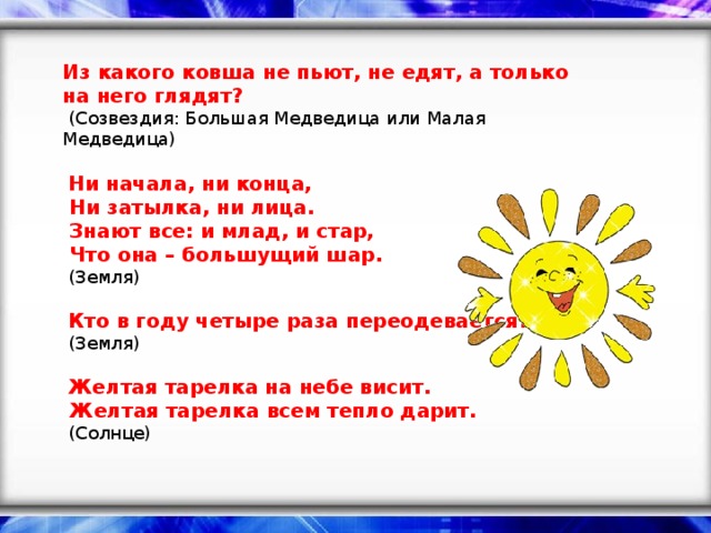 Из какого ковша не пьют, не едят, а только на него глядят?   (Созвездия: Большая Медведица или Малая Медведица)     Ни начала, ни конца,   Ни затылка, ни лица.   Знают все: и млад, и стар,   Что она – большущий шар.   (Земля)     Кто в году четыре раза переодевается?   (Земля)     Желтая тарелка на небе висит.   Желтая тарелка всем тепло дарит.   (Солнце)