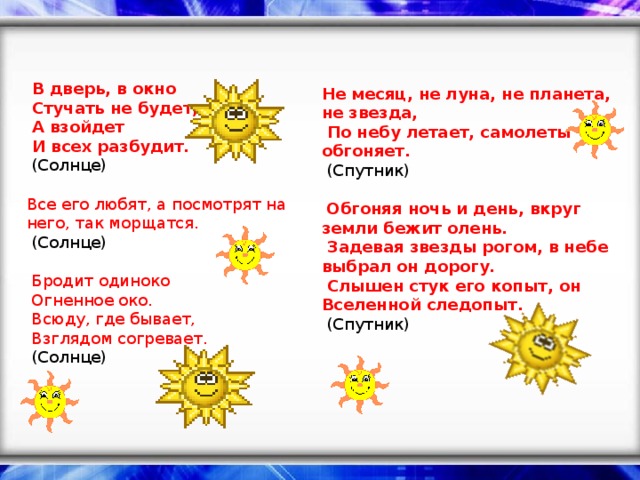   В дверь, в окно   Стучать не будет,   А взойдет   И всех разбудит.   (Солнце)    Все его любят, а посмотрят на него, так морщатся.   (Солнце)     Бродит одиноко   Огненное око.   Всюду, где бывает,   Взглядом согревает.   (Солнце)      Не месяц, не луна, не планета, не звезда,   По небу летает, самолеты обгоняет.   (Спутник)     Обгоняя ночь и день, вкруг земли бежит олень.   Задевая звезды рогом, в небе выбрал он дорогу.   Слышен стук его копыт, он Вселенной следопыт.   (Спутник)