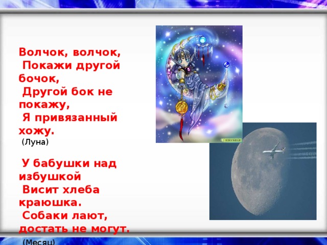 Волчок, волчок,   Покажи другой бочок,   Другой бок не покажу,   Я привязанный хожу.   (Луна)     У бабушки над избушкой   Висит хлеба краюшка.   Собаки лают, достать не могут.    (Месяц)