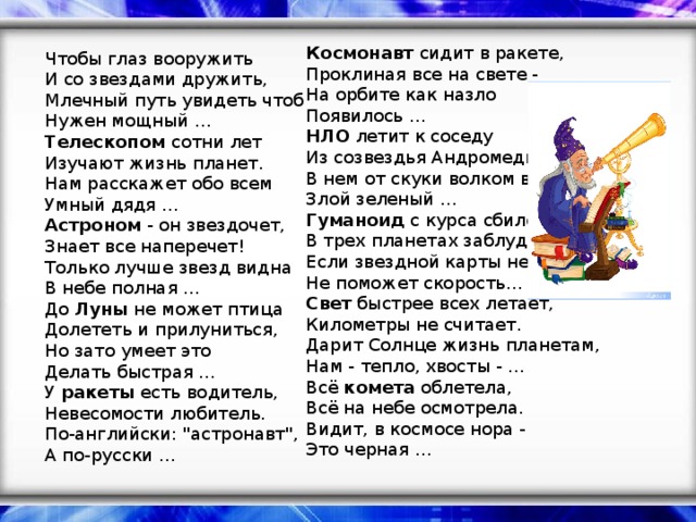 Космонавт сидит в ракете,  Проклиная все на свете -  На орбите как назло  Появилось …  НЛО летит к соседу  Из созвездья Андромеды,  В нем от скуки волком воет  Злой зеленый …  Гуманоид с курса сбился,  В трех планетах заблудился,  Если звездной карты нету,  Не поможет скорость…  Свет быстрее всех летает,  Километры не считает.  Дарит Солнце жизнь планетам,  Нам - тепло, хвосты - …  Всё комета облетела,  Всё на небе осмотрела.  Видит, в космосе нора -  Это черная …   Чтобы глаз вооружить  И со звездами дружить,  Млечный путь увидеть чтоб  Нужен мощный …  Телескопом сотни лет  Изучают жизнь планет.  Нам расскажет обо всем  Умный дядя …  Астроном - он звездочет,  Знает все наперечет!  Только лучше звезд видна  В небе полная …  До Луны не может птица  Долететь и прилуниться,  Но зато умеет это  Делать быстрая …  У ракеты есть водитель,  Невесомости любитель.  По-английски: 