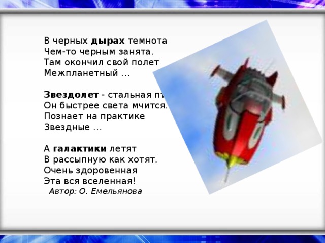 В черных дырах темнота  Чем-то черным занята.  Там окончил свой полет  Межпланетный …   Звездолет - стальная птица,  Он быстрее света мчится.  Познает на практике  Звездные …   А галактики летят  В рассыпную как хотят.  Очень здоровенная  Эта вся вселенная!  Автор: О. Емельянова