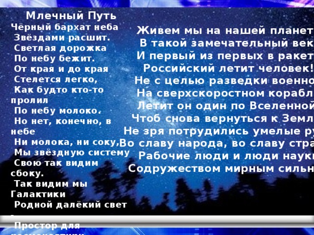 Млечный Путь Чёрный бархат неба   Звёздами расшит.   Светлая дорожка   По небу бежит.   От края и до края   Стелется легко,   Как будто кто-то пролил   По небу молоко.   Но нет, конечно, в небе   Ни молока, ни соку,   Мы звёздную систему   Свою так видим сбоку.   Так видим мы Галактики   Родной далёкий свет -   Простор для космонавтики   На много тысяч лет.   Автор: Римма Алдонина Живем мы на нашей планете В такой замечательный век, И первый из первых в ракете Российский летит человек! Не с целью разведки военной На сверхскоростном корабле Летит он один по Вселенной, Чтоб снова вернуться к Земле! Не зря потрудились умелые руки Во славу народа, во славу страны. Рабочие люди и люди науки Содружеством мирным сильны!