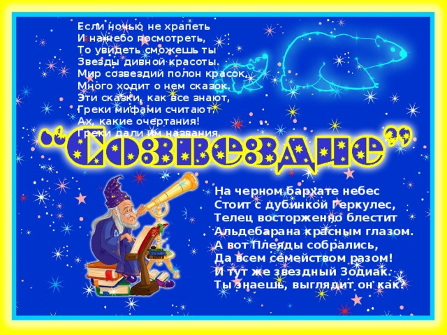 Если ночью не храпеть  И на небо посмотреть,  То увидеть сможешь ты  Звезды дивной красоты.  Мир созвездий полон красок,  Много ходит о нем сказок.  Эти сказки, как все знают,  Греки мифами считают.  Ах, какие очертания!  Греки дали им названия. На черном бархате небес  Стоит с дубинкой Геркулес,  Телец восторженно блестит  Альдебарана красным глазом.  А вот Плеяды собрались,  Да всем семейством разом!  И тут же звездный Зодиак.  Ты знаешь, выглядит он как? ?