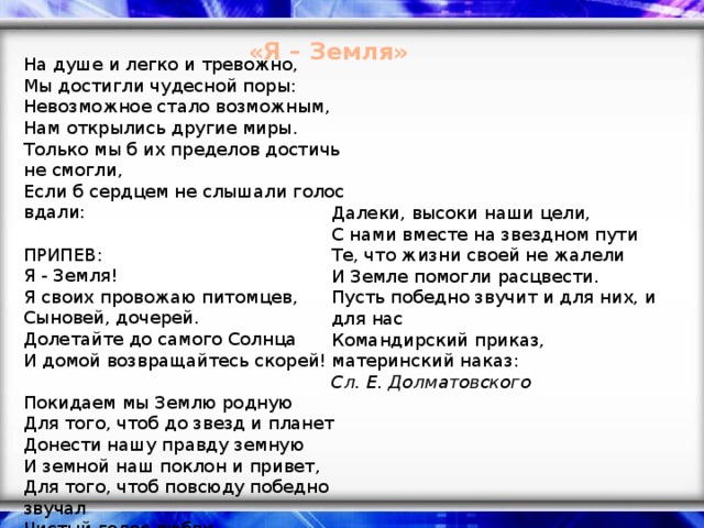 «Я – Земля» На душе и легко и тревожно,  Мы достигли чудесной поры:  Невозможное стало возможным,  Нам открылись другие миры.  Только мы б их пределов достичь не смогли,  Если б сердцем не слышали голос вдали:   ПРИПЕВ:  Я - Земля!  Я своих провожаю питомцев,  Сыновей, дочерей.  Долетайте до самого Солнца  И домой возвращайтесь скорей!   Покидаем мы Землю родную  Для того, чтоб до звезд и планет  Донести нашу правду земную  И земной наш поклон и привет,  Для того, чтоб повсюду победно звучал  Чистый голос любви, долгожданный сигнал:   Далеки, высоки наши цели,  С нами вместе на звездном пути  Те, что жизни своей не жалели  И Земле помогли расцвести.  Пусть победно звучит и для них, и для нас  Командирский приказ, материнский наказ: Сл. Е. Долматовского