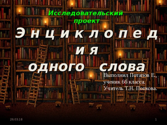 Исследовательский  проект   Э н ц и к л о п е д и я  одного слова Выполнил Потапов Е., ученик 6б класса. Учитель Т.Н. Попкова. 26.03.18