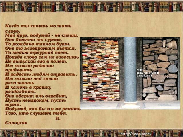 Когда ты хочешь молвить слово,  Мой друг, подумай - не спеши.  Оно бывает то сурово,  То рождено теплом души.  Оно то жаворонком вьется,  То медью траурной поет.  Покуда слово сам не взвесишь  Не выпускай его в полет.  Им можно радости прибавить  И радость людям отравить.  Им можно лед зимой расплавить  И камень в крошку раздолбить.  Оно одарит иль ограбит,  Пусть ненароком, пусть шутя.  Подумай, как бы им не ранить  Того, кто слушает тебя.  В. Солоухин